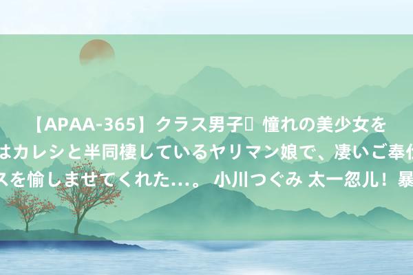 【APAA-365】クラス男子・憧れの美少女をラブホに連れ込むと、実はカレシと半同棲しているヤリマン娘で、凄いご奉仕セックスを愉しませてくれた…。 小川つぐみ 太一忽儿！暴跌3300亿！印度超等富豪逝世惨重