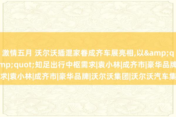 激情五月 沃尔沃插混家眷成齐车展亮相，以&quot;穿越周期安全&quot;知足出行中枢需求|袁小林|成齐市|豪华品牌|沃尔沃集团|沃尔沃汽车集团