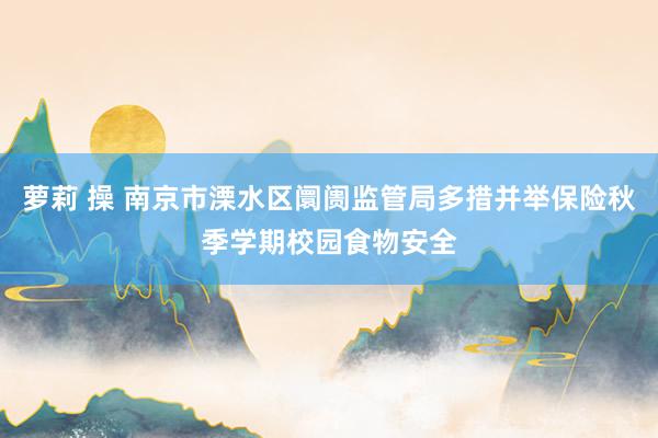 萝莉 操 南京市溧水区阛阓监管局多措并举保险秋季学期校园食物安全