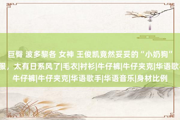巨臀 波多黎各 女神 王俊凯竟然妥妥的“小奶狗”，深蓝色牛仔装置制服，太有日系风了|毛衣|衬衫|牛仔裤|牛仔夹克|华语歌手|华语音乐|身材比例