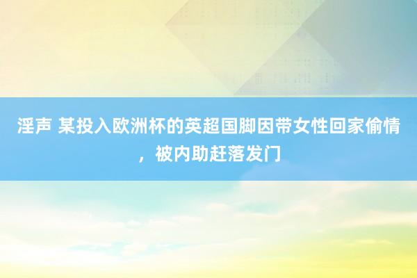 淫声 某投入欧洲杯的英超国脚因带女性回家偷情，被内助赶落发门