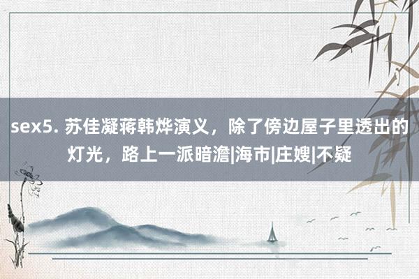 sex5. 苏佳凝蒋韩烨演义,除了傍边屋子里透出的灯光,路上一派暗澹|海市|庄嫂|不疑