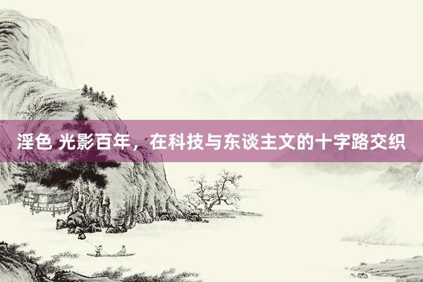 淫色 光影百年,在科技与东谈主文的十字路交织