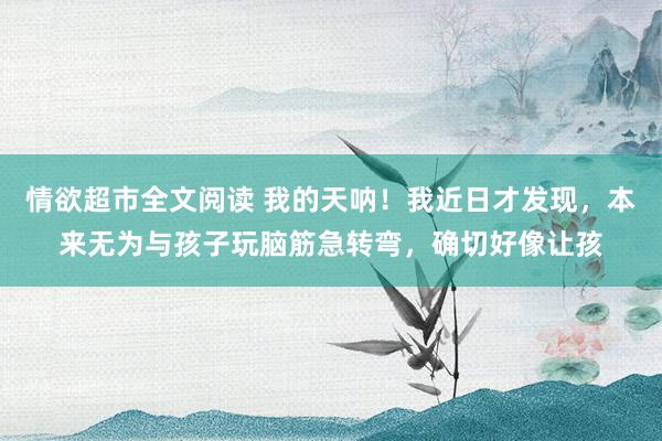 情欲超市全文阅读 我的天呐!我近日才发现,本来无为与孩子玩脑筋急转弯,确切好像让孩