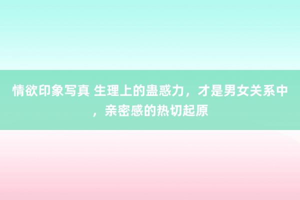 情欲印象写真 生理上的蛊惑力，才是男女关系中，亲密感的热切起原