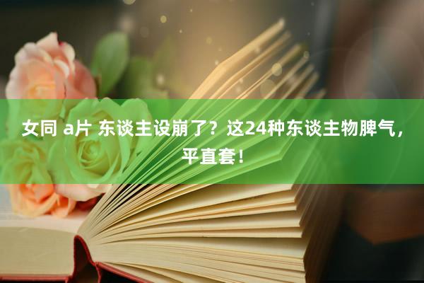 女同 a片 东谈主设崩了？这24种东谈主物脾气，平直套！