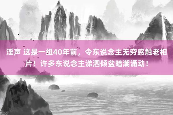 淫声 这是一组40年前，令东说念主无穷感触老相片！许多东说念主涕泗倾盆暗潮涌动！