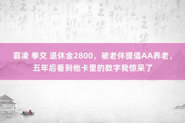 霸凌 拳交 退休金2800，被老伴提倡AA养老，五年后看到他卡里的数字我惊呆了