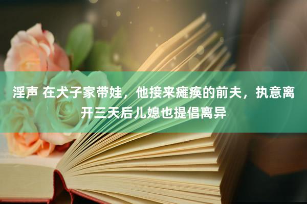 淫声 在犬子家带娃，他接来瘫痪的前夫，执意离开三天后儿媳也提倡离异