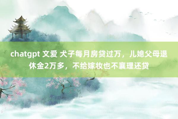 chatgpt 文爱 犬子每月房贷过万,儿媳父母退休金2万多,不给嫁妆也不襄理还贷