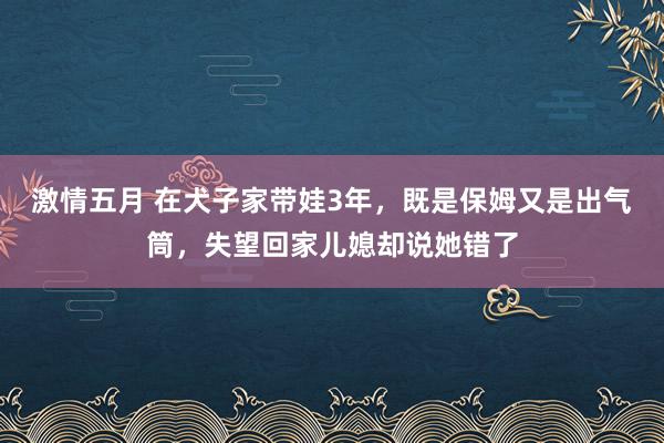 激情五月 在犬子家带娃3年,既是保姆又是出气筒,失望回家儿媳却说她错了