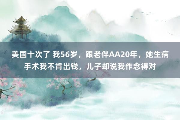 美国十次了 我56岁，跟老伴AA20年，她生病手术我不肯出钱，儿子却说我作念得对