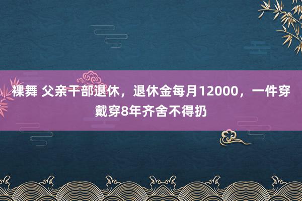 裸舞 父亲干部退休，退休金每月12000，一件穿戴穿8年齐舍不得扔