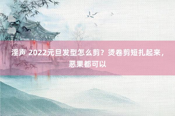 淫声 2022元旦发型怎么剪？烫卷剪短扎起来，恶果都可以