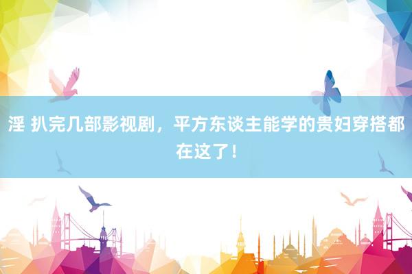 淫 扒完几部影视剧，平方东谈主能学的贵妇穿搭都在这了！