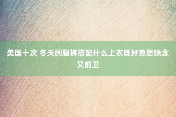 美国十次 冬天阔腿裤搭配什么上衣既好意思瞻念又前卫