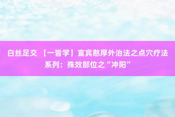 白丝足交 【一皆学】宣宾憨厚外治法之点穴疗法系列：殊效部位之“冲阳”