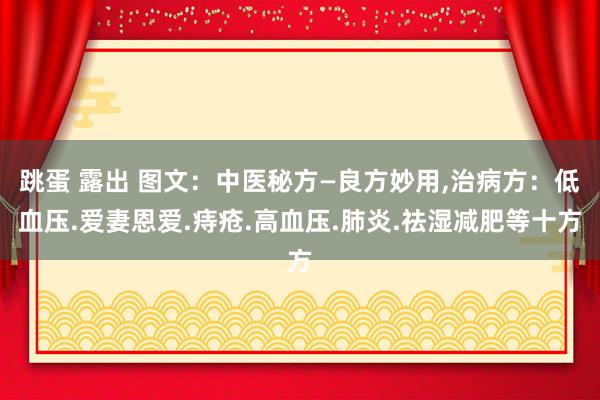 跳蛋 露出 图文：中医秘方—良方妙用，治病方：低血压.爱妻恩爱.痔疮.高血压.肺炎.祛湿减肥等十方