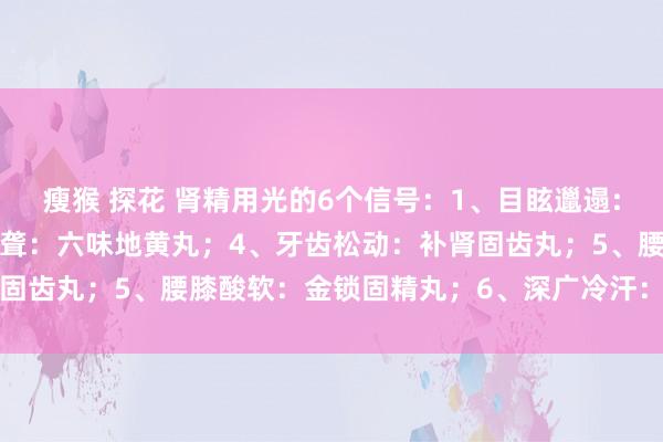 瘦猴 探花 肾精用光的6个信号：1、目眩邋遢:杞菊地黄丸；2、耳鸣耳聋：六味地黄丸；4、牙齿松动：补肾固齿丸；5、腰膝酸软：金锁固精丸；6、深广冷汗：知柏地黄丸