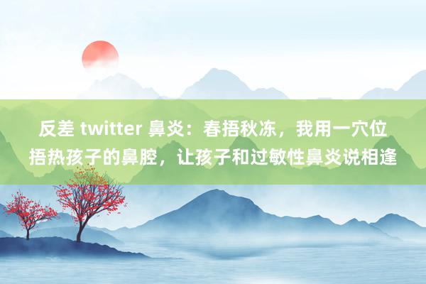 反差 twitter 鼻炎：春捂秋冻，我用一穴位捂热孩子的鼻腔，让孩子和过敏性鼻炎说相逢