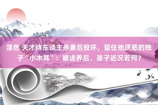 淫色 天才诗东谈主杀妻后投环，留住他厌恶的独子“小木耳”：被送养后，孩子近况若何？