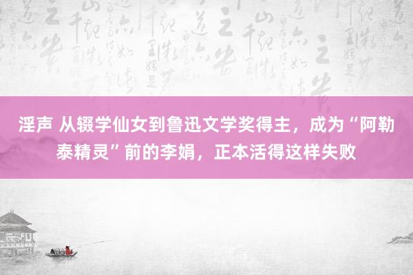 淫声 从辍学仙女到鲁迅文学奖得主，成为“阿勒泰精灵”前的李娟，正本活得这样失败