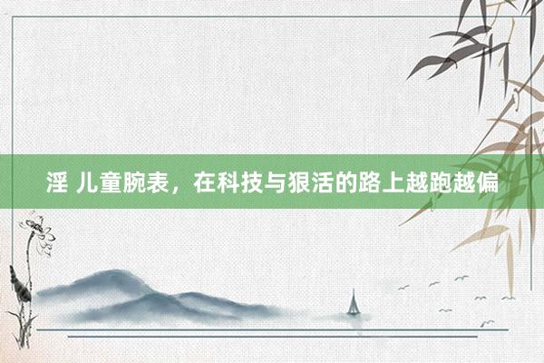淫 儿童腕表，在科技与狠活的路上越跑越偏