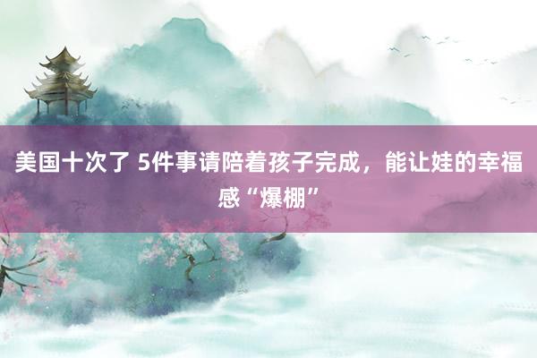 美国十次了 5件事请陪着孩子完成，能让娃的幸福感“爆棚”
