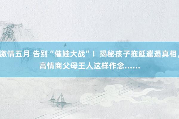 激情五月 告别“催娃大战”！揭秘孩子拖延邋遢真相，高情商父母王人这样作念......