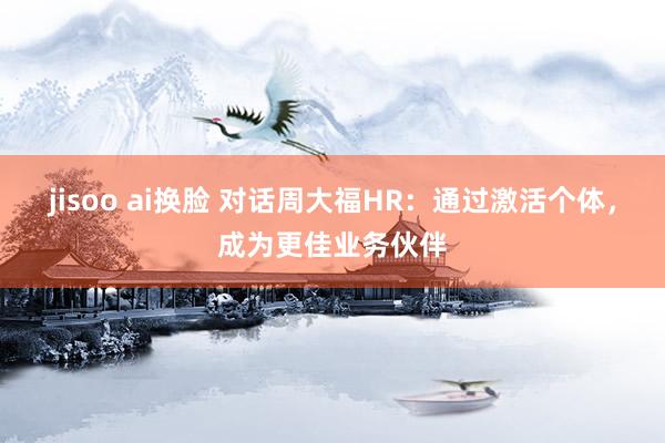 jisoo ai换脸 对话周大福HR：通过激活个体，成为更佳业务伙伴