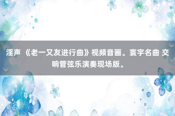 淫声 《老一又友进行曲》视频音画。寰宇名曲 交响管弦乐演奏现场版。