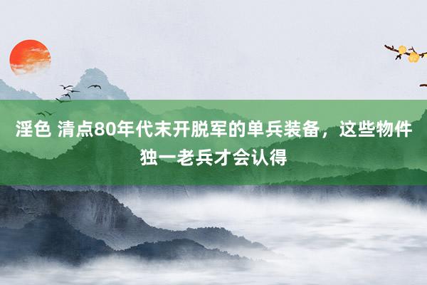 淫色 清点80年代末开脱军的单兵装备，这些物件独一老兵才会认得
