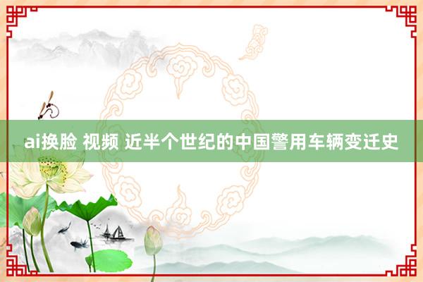 ai换脸 视频 近半个世纪的中国警用车辆变迁史