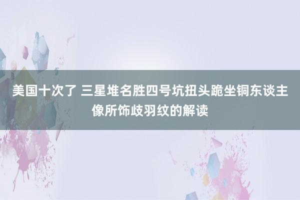 美国十次了 三星堆名胜四号坑扭头跪坐铜东谈主像所饰歧羽纹的解读