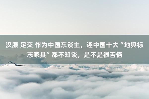 汉服 足交 作为中国东谈主，连中国十大“地舆标志家具”都不知谈，是不是很苦恼