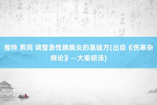 推特 男同 调整急性胰腺炎的基础方(出自《伤寒杂病论》--大柴胡汤)