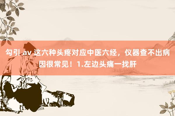 勾引 av 这六种头疼对应中医六经，仪器查不出病因很常见！1.左边头痛一找肝