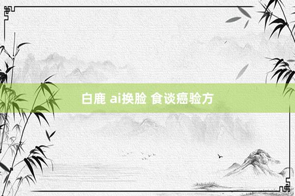 白鹿 ai换脸 食谈癌验方