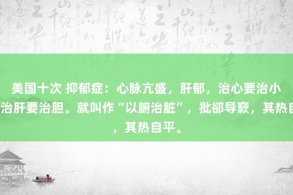 美国十次 抑郁症：心脉亢盛，肝郁，治心要治小肠，治肝要治胆。就叫作“以腑治脏”，批郤导窾，其热自平。