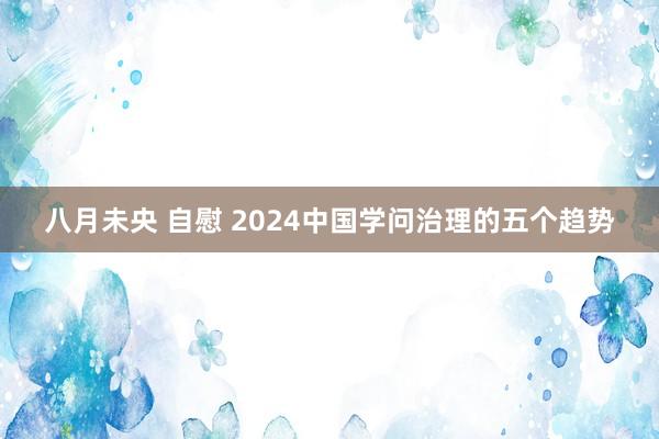 八月未央 自慰 2024中国学问治理的五个趋势