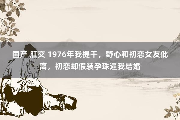 国产 肛交 1976年我提干，野心和初恋女友仳离，初恋却假装孕珠逼我结婚
