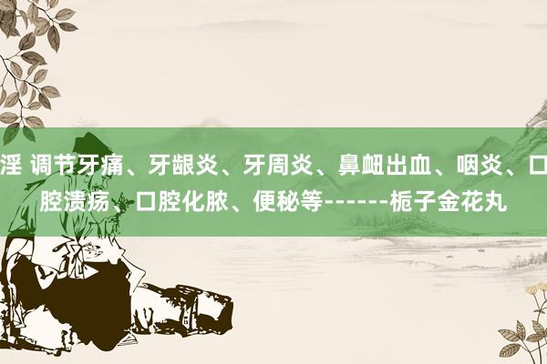 淫 调节牙痛、牙龈炎、牙周炎、鼻衄出血、咽炎、口腔溃疡、口腔化脓、便秘等------栀子金花丸