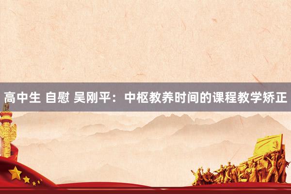 高中生 自慰 吴刚平：中枢教养时间的课程教学矫正