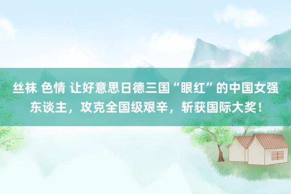 丝袜 色情 让好意思日德三国“眼红”的中国女强东谈主，攻克全国级艰辛，斩获国际大奖！