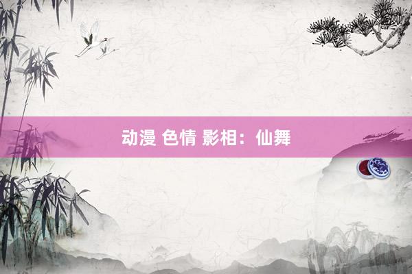 动漫 色情 影相：仙舞
