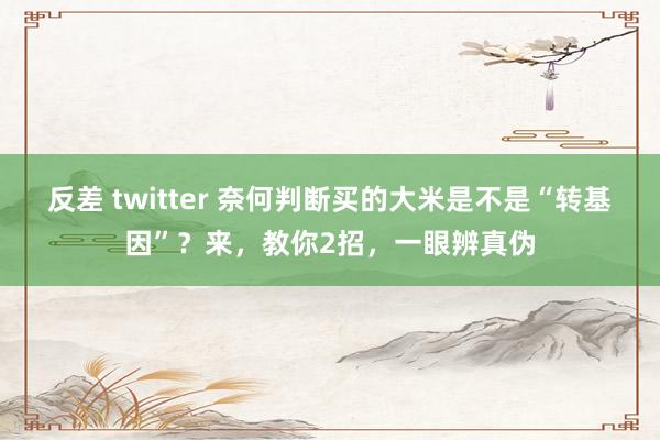 反差 twitter 奈何判断买的大米是不是“转基因”？来，教你2招，一眼辨真伪