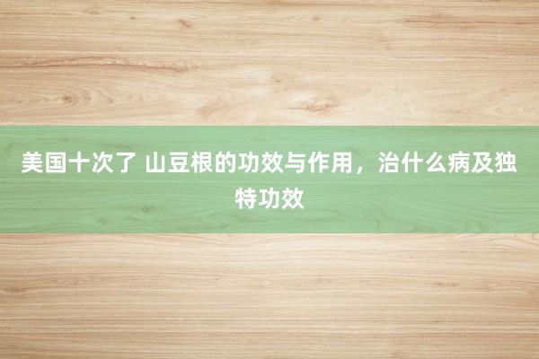 美国十次了 山豆根的功效与作用，治什么病及独特功效