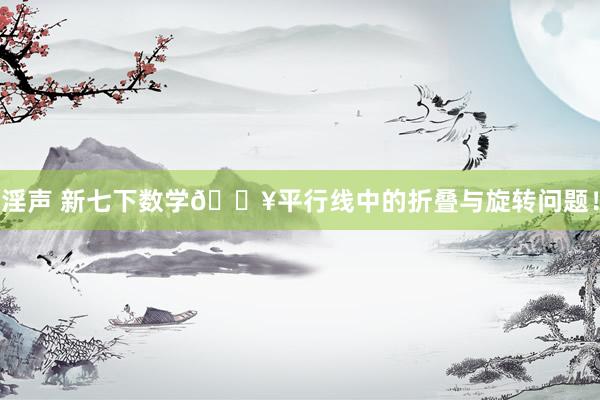 淫声 新七下数学🔥平行线中的折叠与旋转问题！