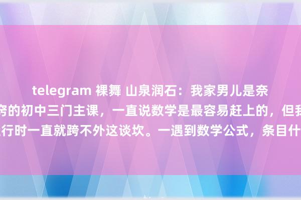telegram 裸舞 山泉润石：我家男儿是奈何在初二作念到了数学开窍的初中三门主课，一直说数学是最容易赶上的，但我家果果自从初中刚运行时一直就跨不外这谈坎。一遇到数学公式，条目什么的就头晕。但她一看谜底，援救线一画，问...