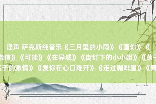 淫声 萨克斯纯音乐《三月里的小雨》《画你》《等你等了那么久》《别亲信》《可能》《在异域》《街灯下的小小姐》《荡子的激情》《爱你在心口难开》《走过咖啡屋》《舞女泪》《外婆的澎湖湾》